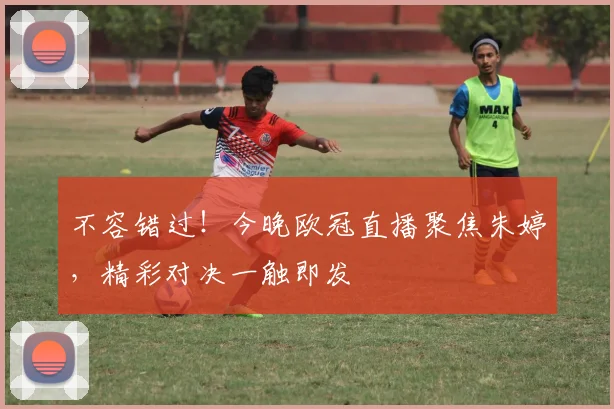 不容错过！今晚欧冠直播聚焦朱婷，精彩对决一触即发