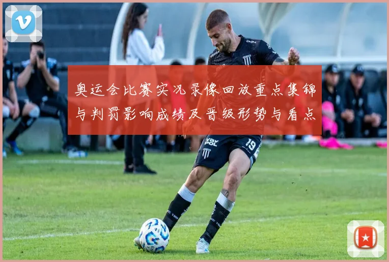 奥运会比赛实况录像回放重点集锦与判罚影响成绩及晋级形势与看点