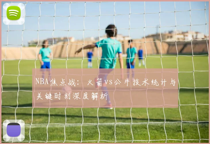 NBA焦点战:火箭vs公牛技术统计与关键时刻深度解析