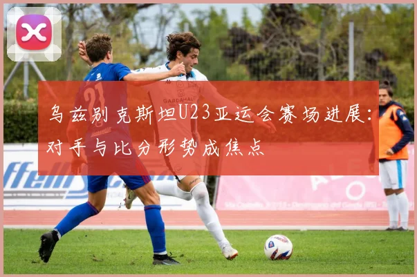 乌兹别克斯坦U23亚运会赛场进展：对手与比分形势成焦点
