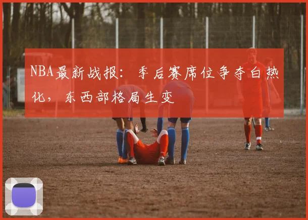NBA最新战报:季后赛席位争夺白热化,东西部格局生变