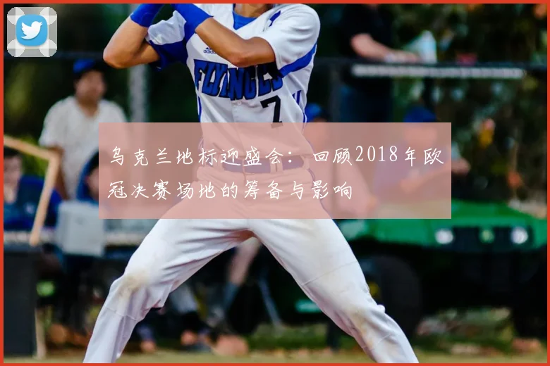 乌克兰地标迎盛会：回顾2018年欧冠决赛场地的筹备与影响