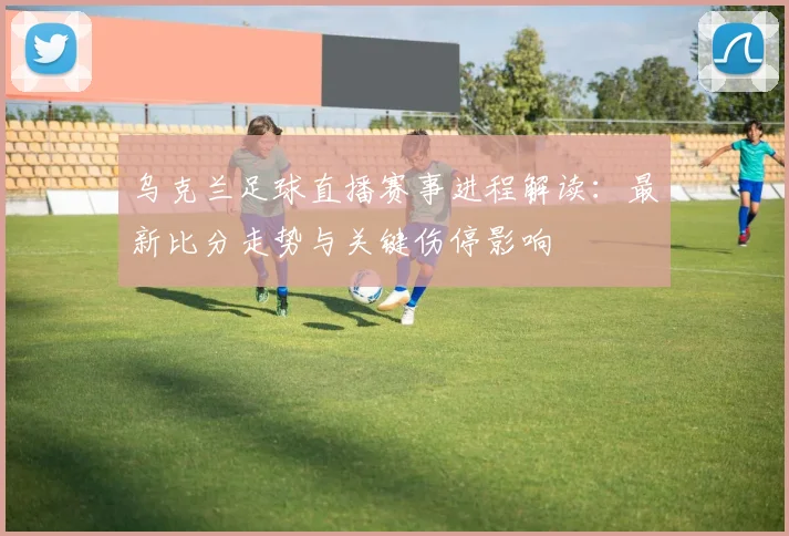 乌克兰足球直播赛事进程解读：最新比分走势与关键伤停影响