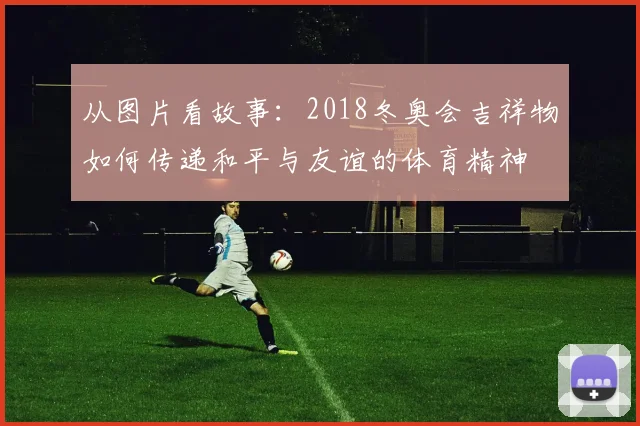 从图片看故事：2018冬奥会吉祥物如何传递和平与友谊的体育精神