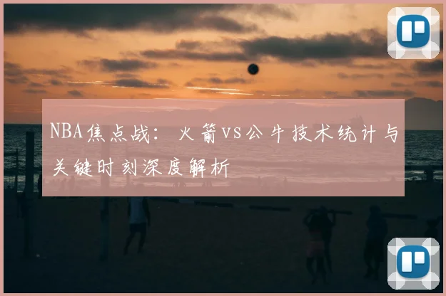 NBA焦点战：火箭vs公牛技术统计与关键时刻深度解析