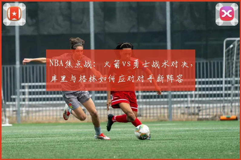 NBA焦点战:火箭vs勇士战术对决,库里与格林如何应对对手新阵容